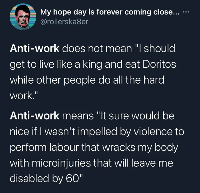 From @RollerSka8er on Twitter: "Anti-work does not mean 'I should get to live like a king and eat Doritos while other people do all the hard work.' Anti-work means 'It sure would be nice if I wasn't impelled by violence to perform labour that wracks my body with microinjuries that will leave me disabled by 60'"